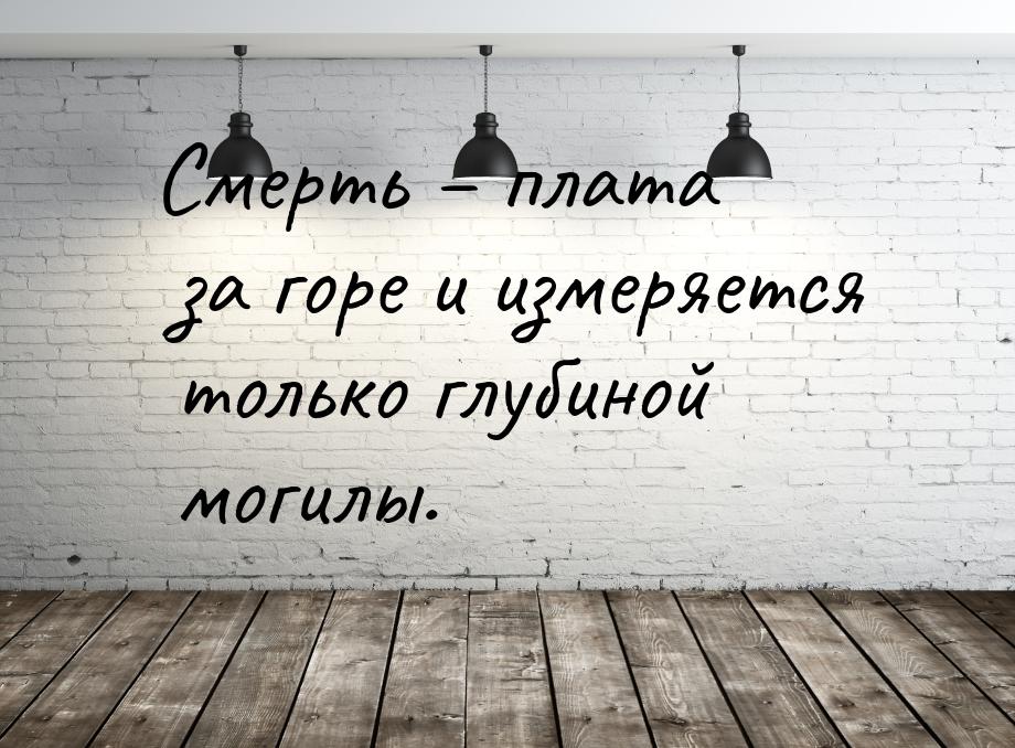 Смерть – плата за горе и измеряется только глубиной могилы.