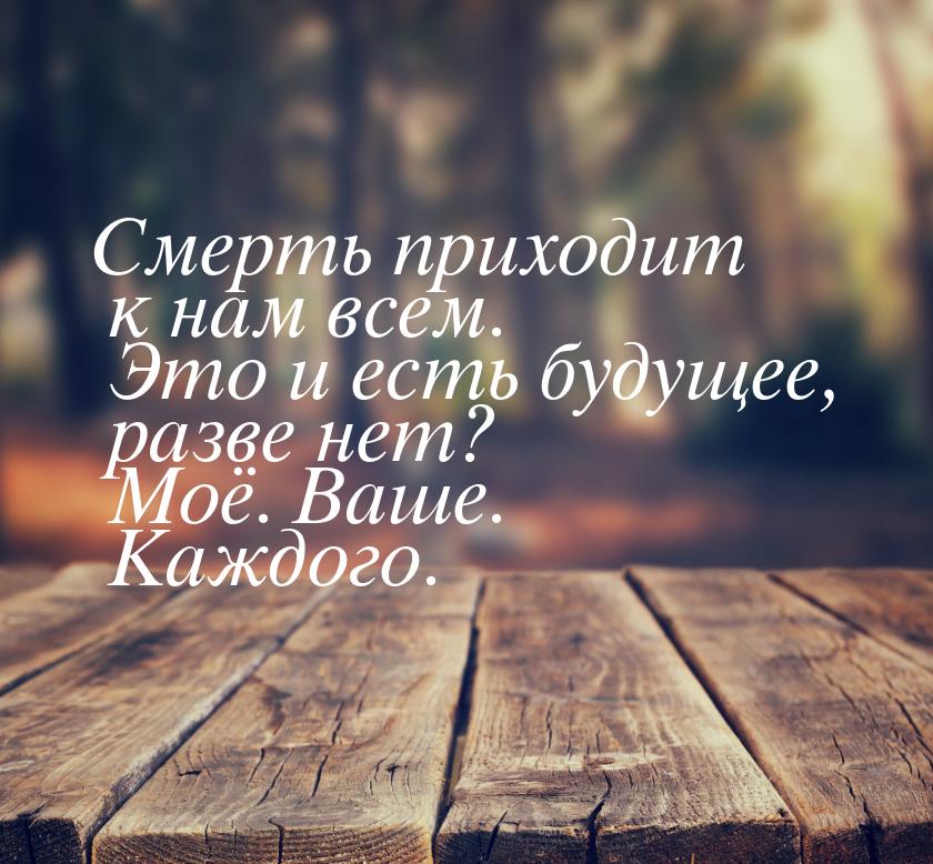 Смерть приходит к нам всем. Это и есть будущее, разве нет? Моё. Ваше. Каждого.