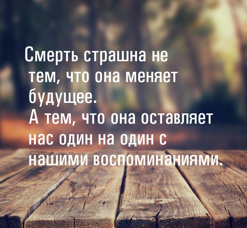 Смерть страшна не тем, что она меняет будущее. А тем, что она оставляет нас один на один с