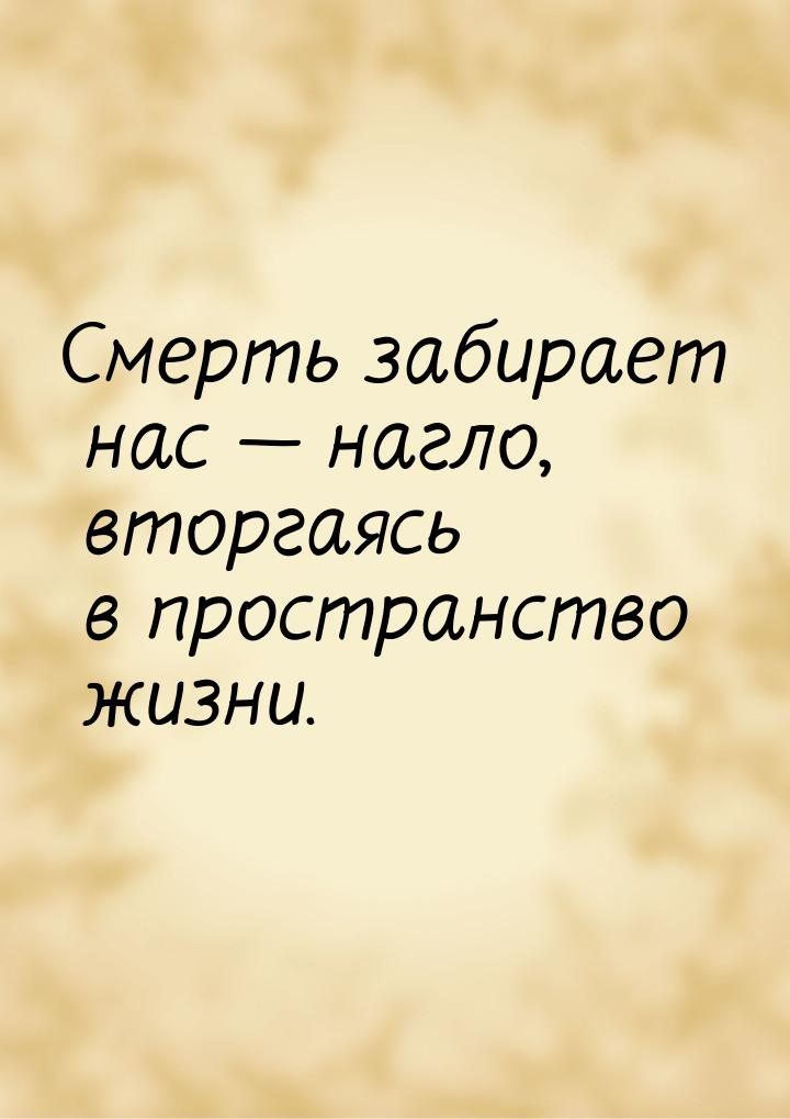 Смерть забирает нас  нагло, вторгаясь в пространство жизни.