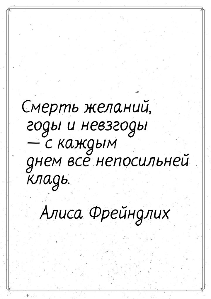 Смерть желаний, годы и невзгоды  с каждым днем все непосильней кладь.