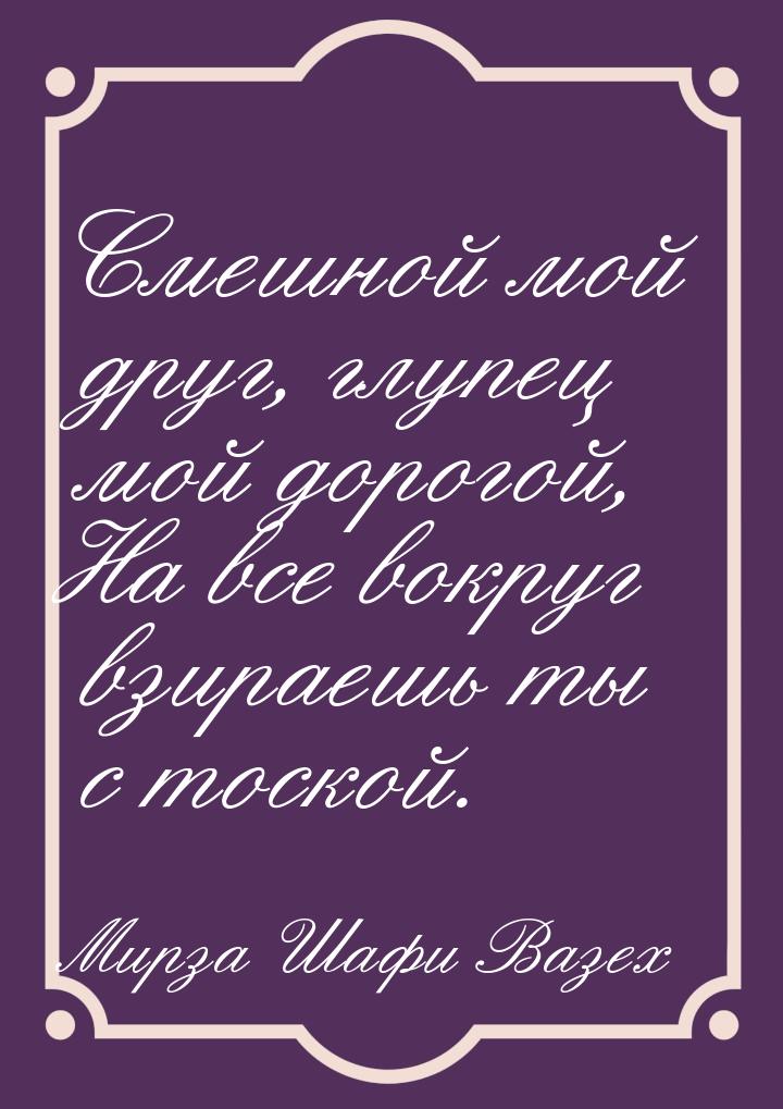 Смешной мой друг, глупец мой дорогой, На все вокруг взираешь ты с тоской.