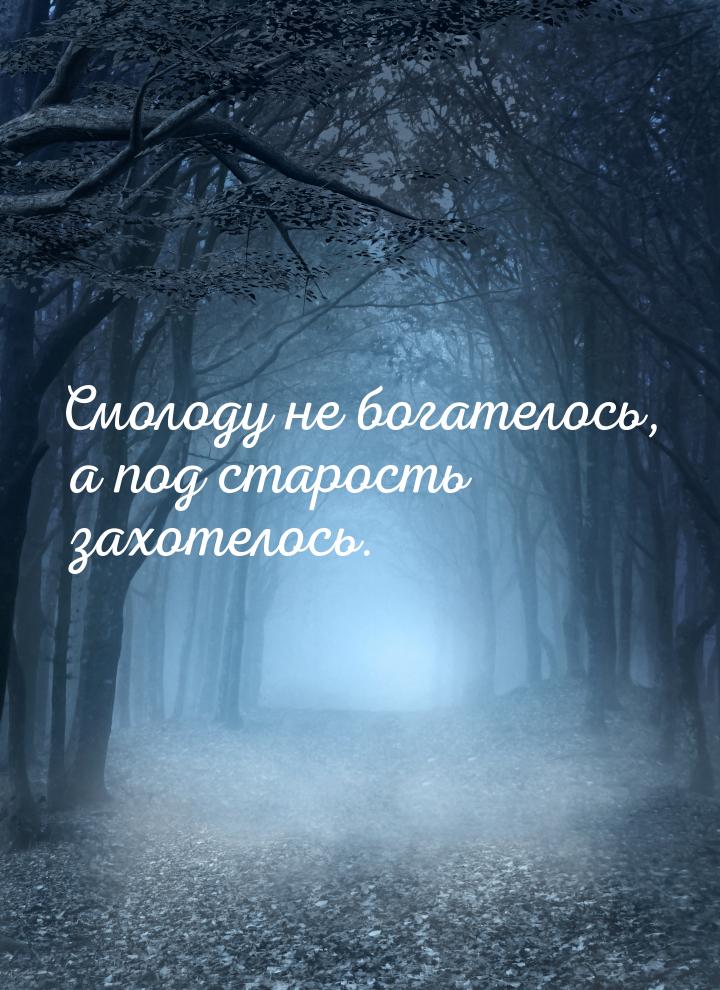 Смолоду не богателось, а под старость захотелось.