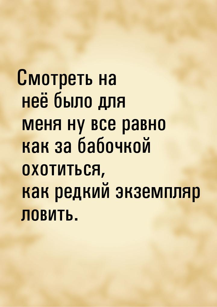 Смотреть на неё было для меня ну все равно как за бабочкой охотиться, как редкий экземпляр