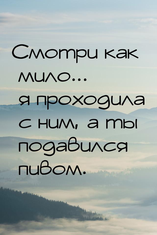 Смотри как мило... я проходила с ним, а ты подавился пивом.