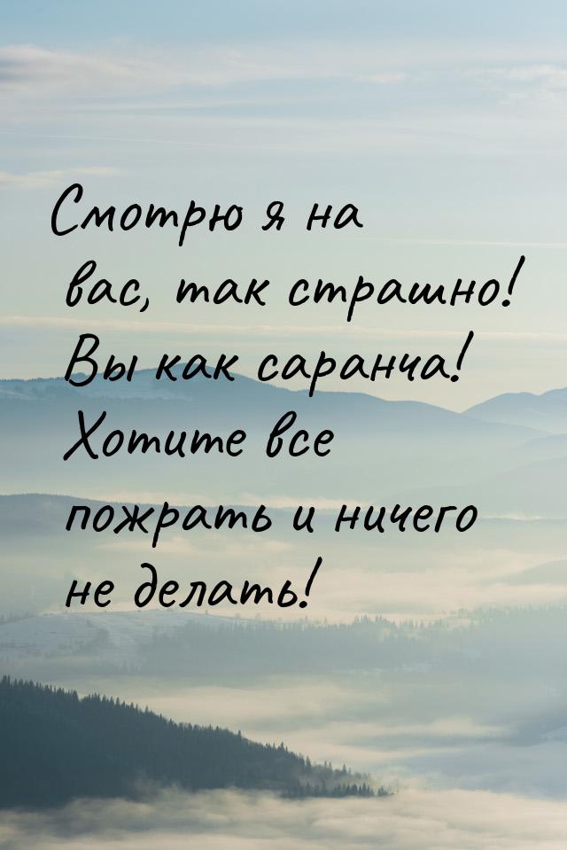 Смотрю я на вас, так страшно! Вы как саранча! Хотите все пожрать и ничего не делать!