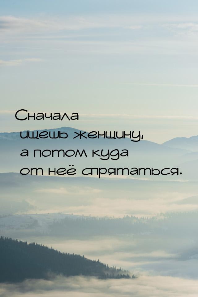 Сначала ищешь женщину, а потом куда от неё спрятаться.