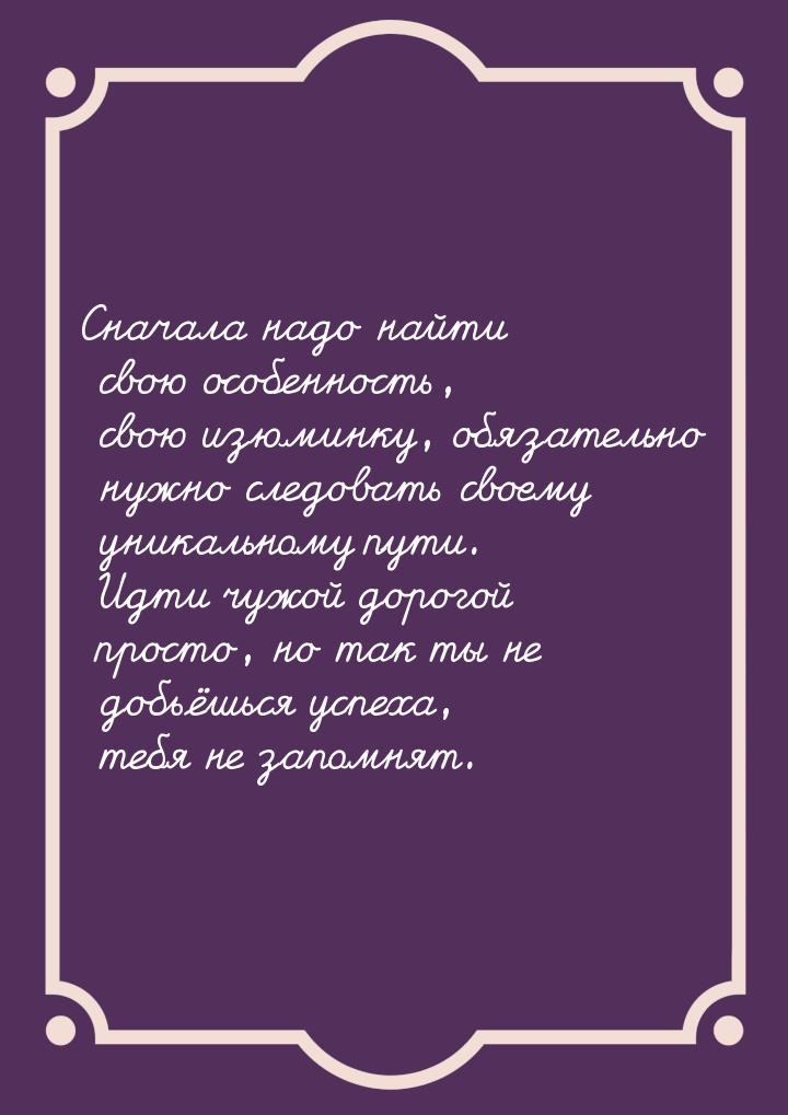 Сначала надо найти свою особенность, свою изюминку, обязательно нужно следовать своему уни