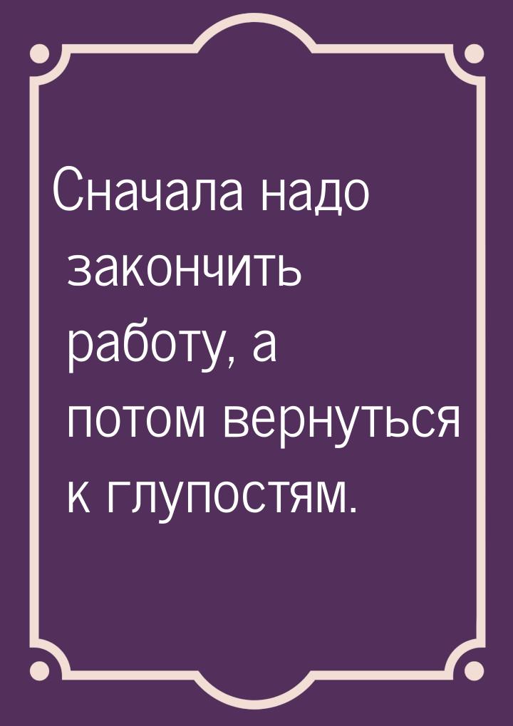 Сначала надо закончить работу, а потом вернуться к глупостям.