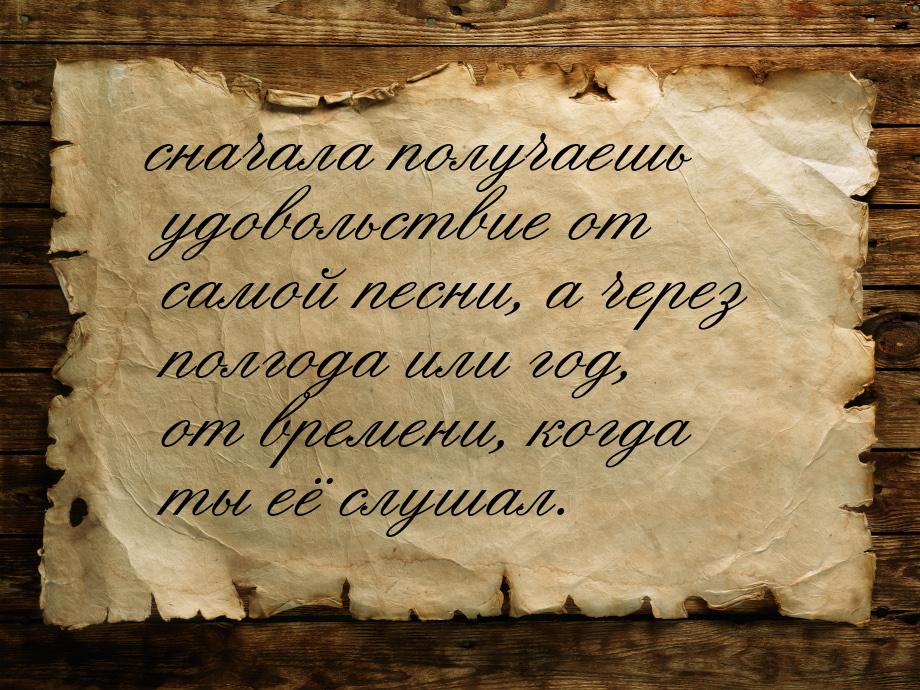 сначала получаешь удовольствие от самой песни, а через полгода или год, от времени, когда 