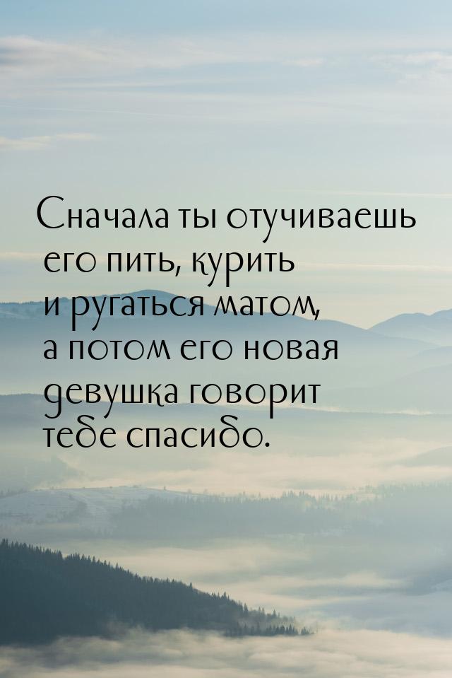 Сначала ты отучиваешь его пить, курить и ругаться матом, а потом его новая девушка говорит