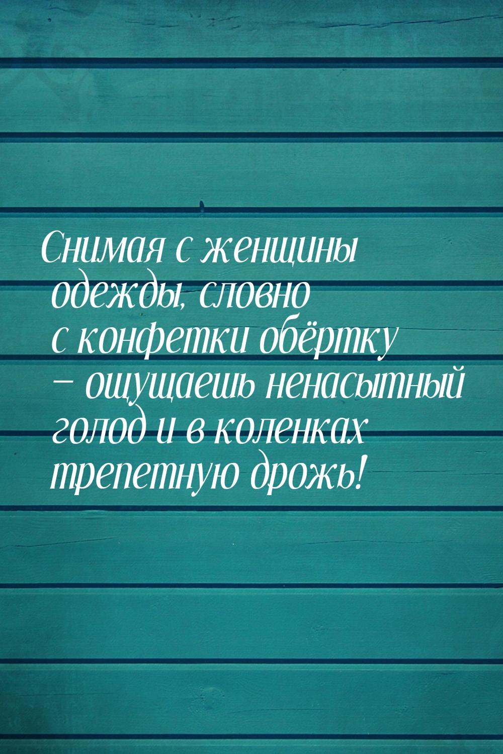 Снимая с женщины одежды, словно с конфетки обёртку — ощущаешь ненасытный голод и в коленка