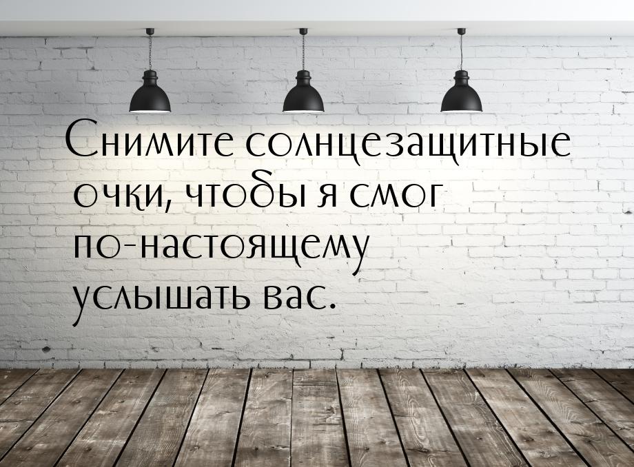 Снимите солнцезащитные очки, чтобы я смог по-настоящему услышать вас.