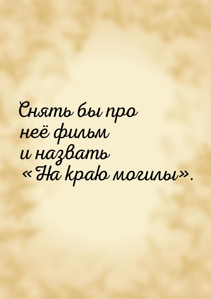 Снять бы про неё фильм и назвать На краю могилы.