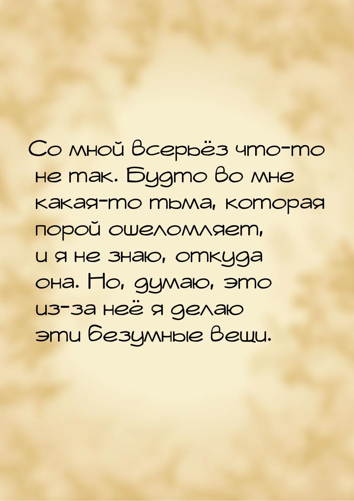 Со мной всерьёз что-то не так. Будто во мне какая-то тьма, которая порой ошеломляет, и я н