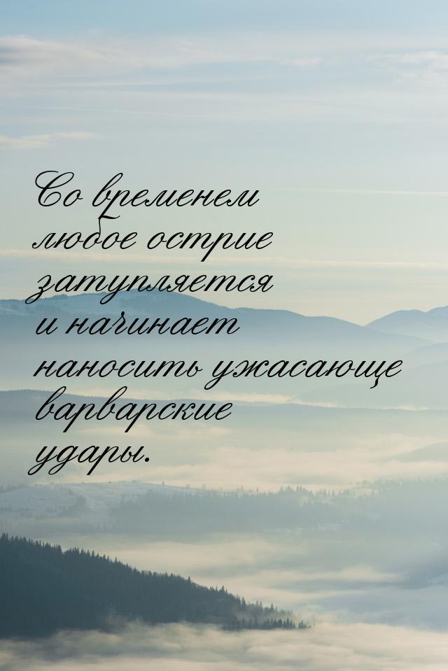 Со временем любое острие затупляется и начинает наносить ужасающе варварские удары.