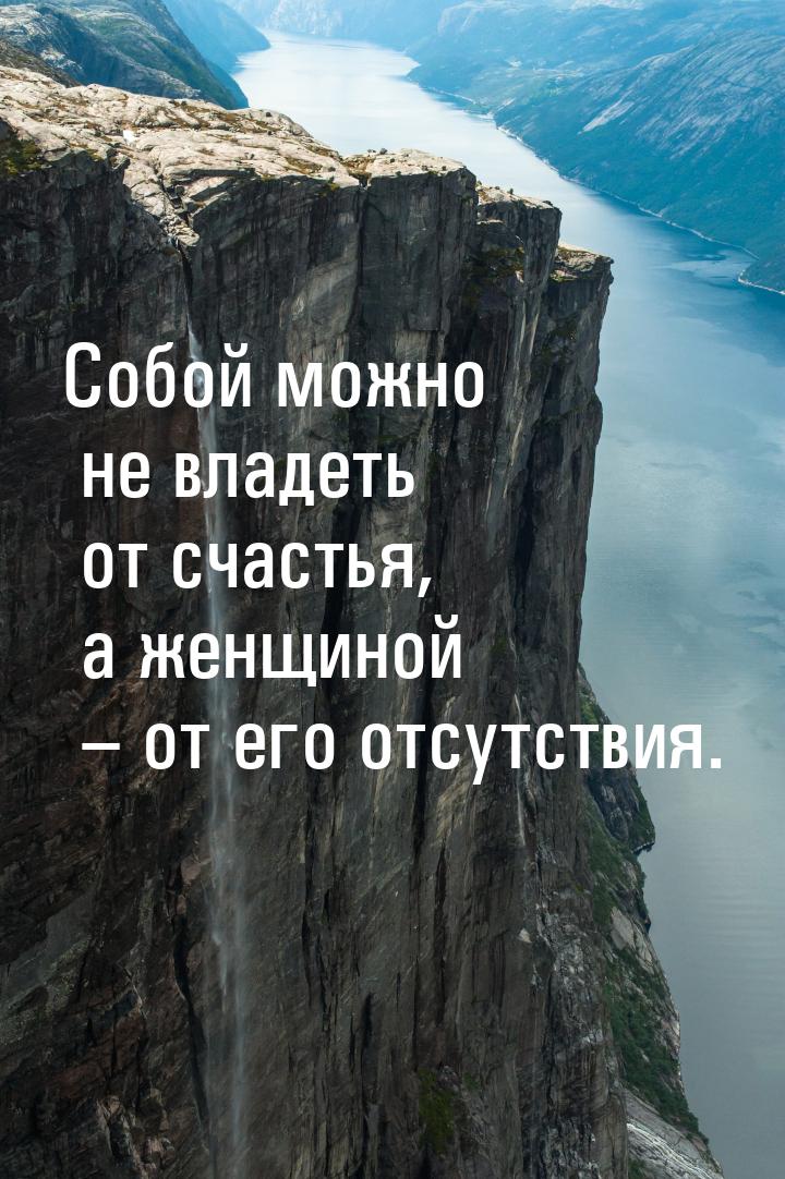 Собой можно не владеть от счастья, а женщиной – от его отсутствия.