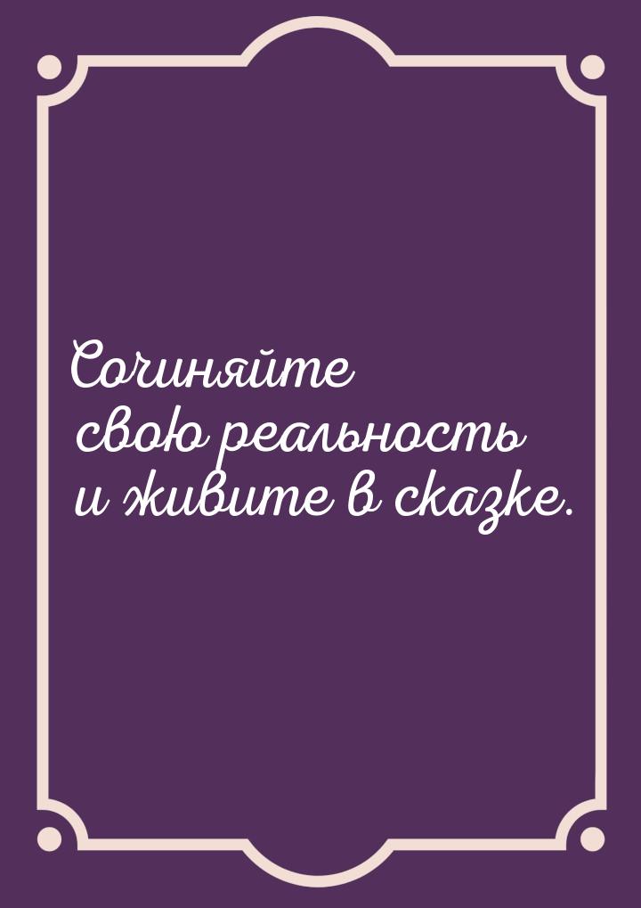 Сочиняйте свою реальность и живите в сказке.