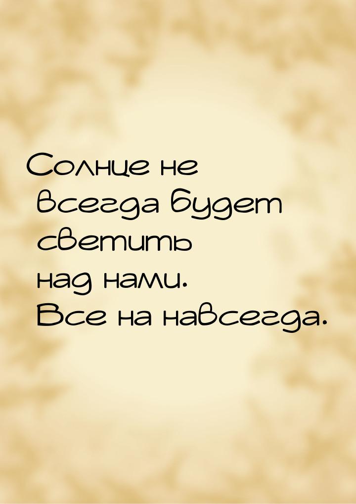 Солнце не всегда будет светить над нами. Все на навсегда.