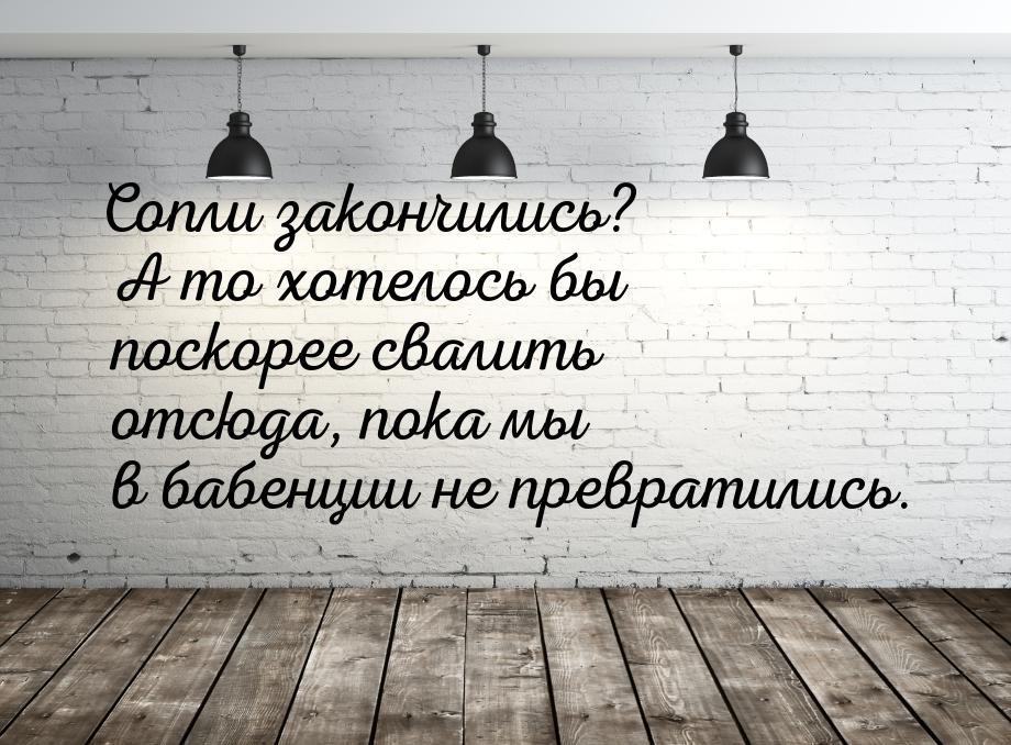 Сопли закончились? А то хотелось бы поскорее свалить отсюда, пока мы в бабенции не преврат