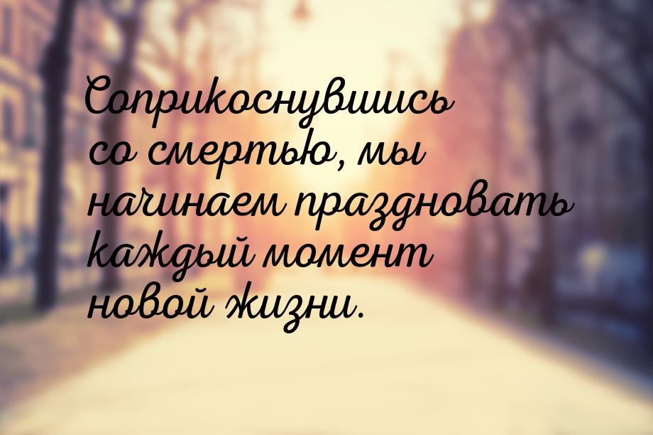 Соприкоснувшись со смертью, мы начинаем праздновать каждый момент новой жизни.