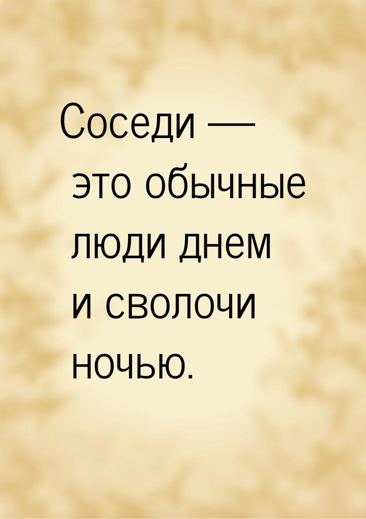 Соседи  это обычные люди днем и сволочи ночью.