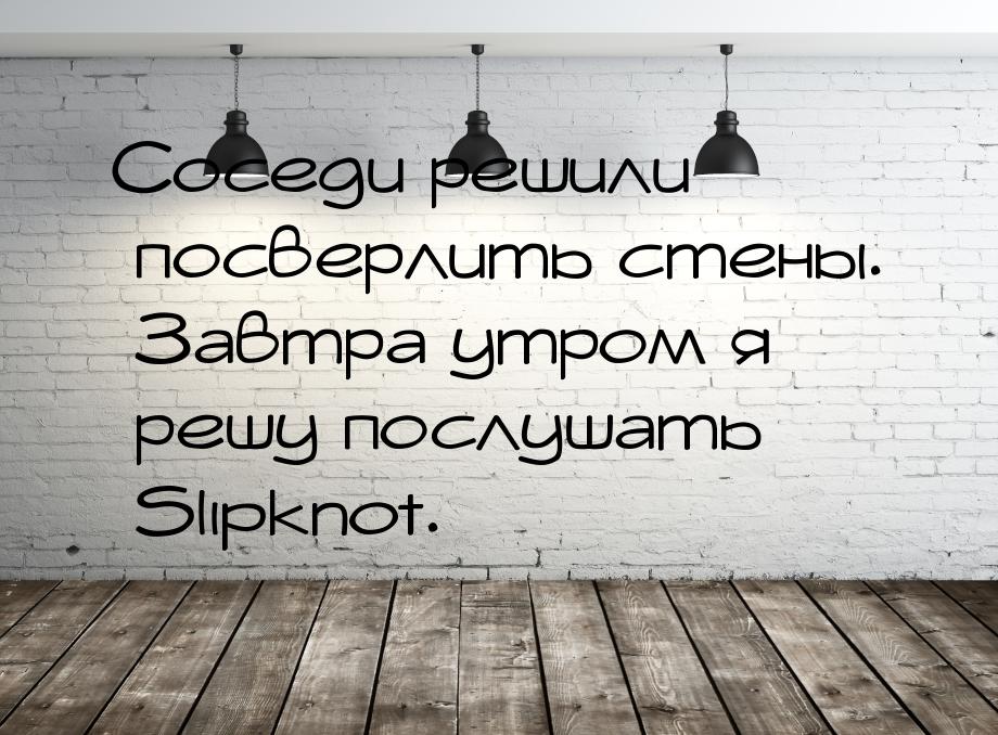 Соседи решили посверлить стены. Завтра утром я решу послушать Slipknot.