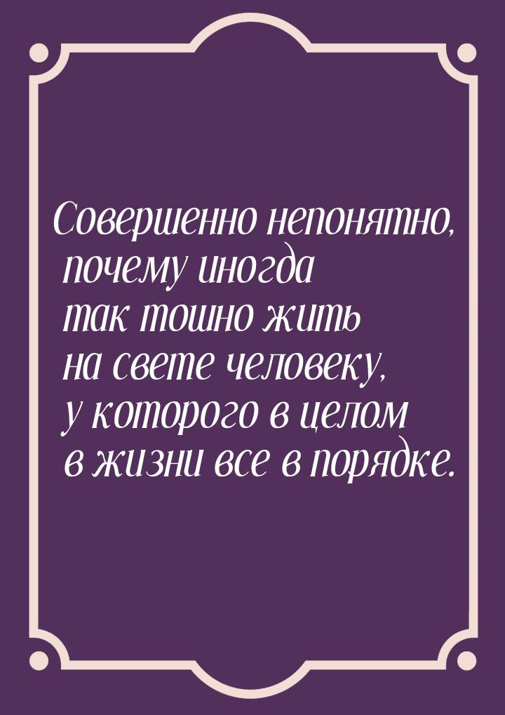 Совершенно непонятно, почему иногда так тошно жить на свете человеку, у которого в целом в