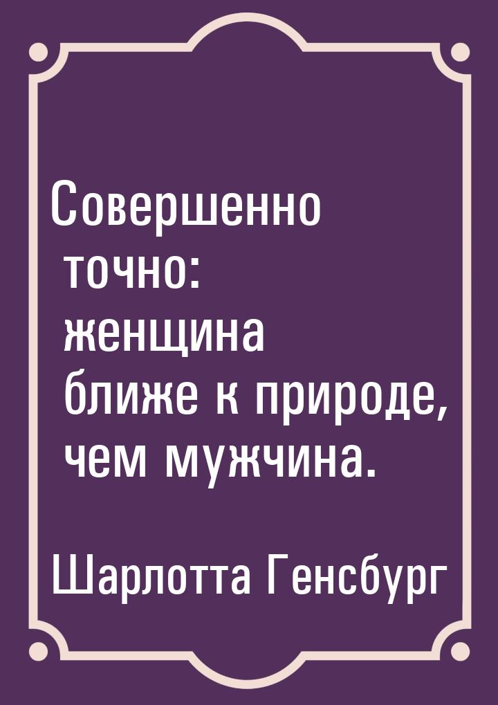 Совершенно точно: женщина ближе к природе, чем мужчина.