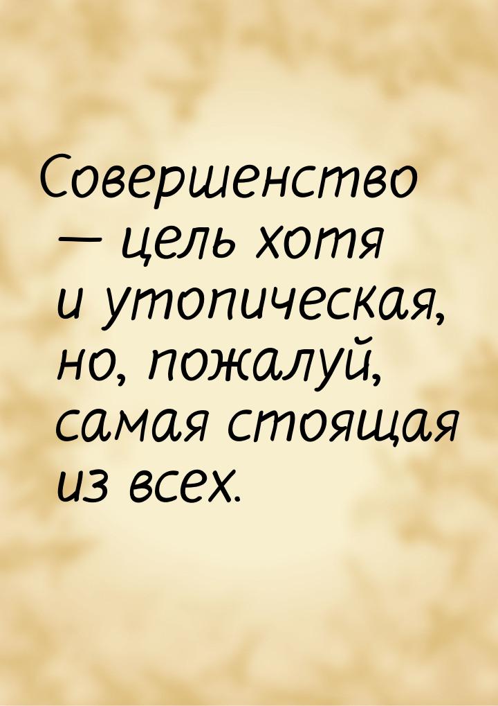 Совершенство  цель хотя и утопическая, но, пожалуй, самая стоящая из всех.