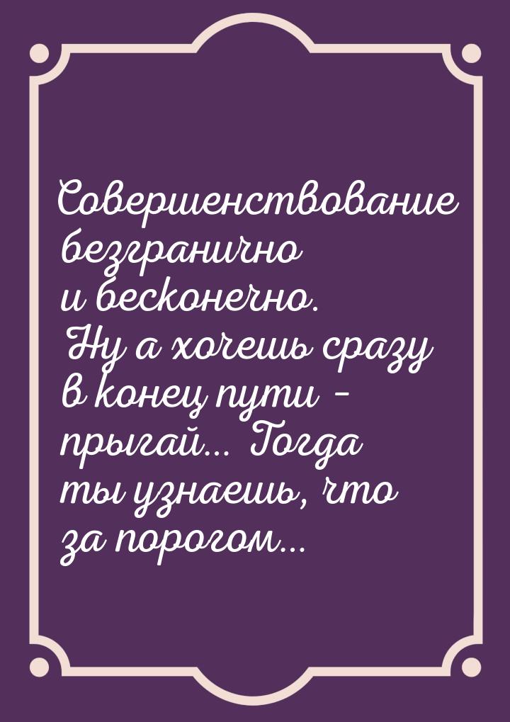 Совершенствование безгранично и бесконечно. Ну а хочешь сразу в конец пути – прыгай… Тогда