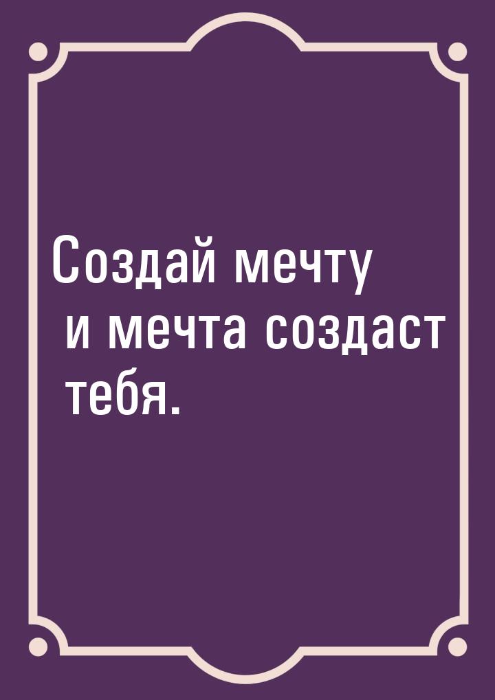 Создай мечту и мечта создаст тебя.