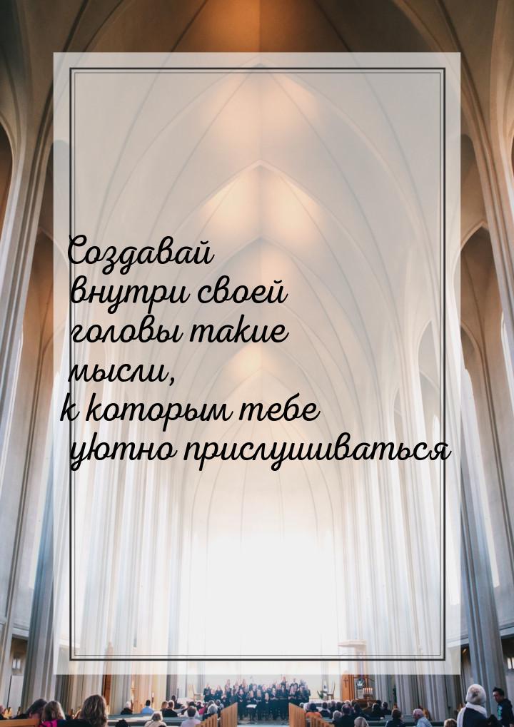 Создавай внутри своей головы такие мысли, к которым тебе уютно прислушиваться