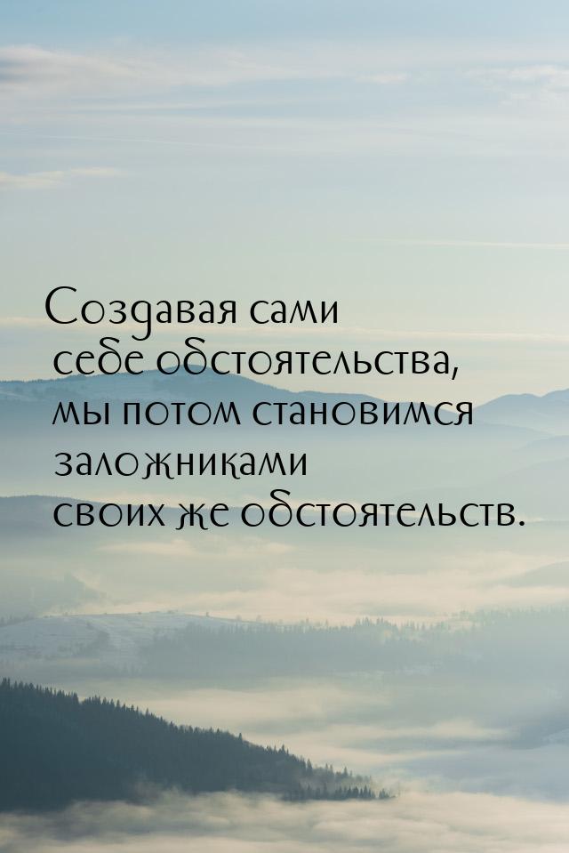 Создавая сами себе обстоятельства, мы потом становимся заложниками своих же обстоятельств.