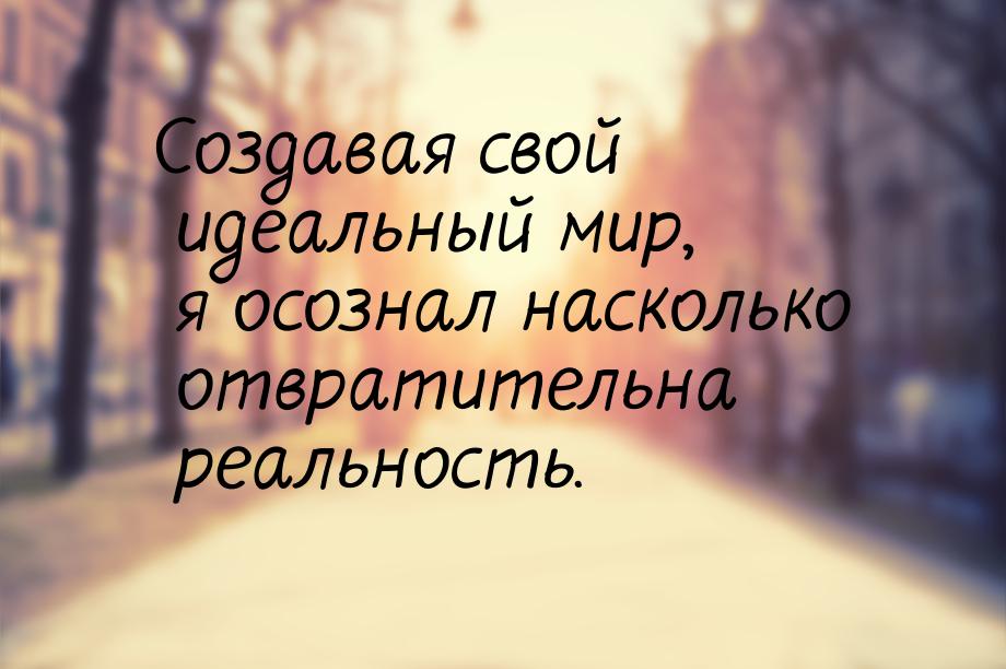 Создавая свой идеальный мир, я осознал насколько отвратительна реальность.