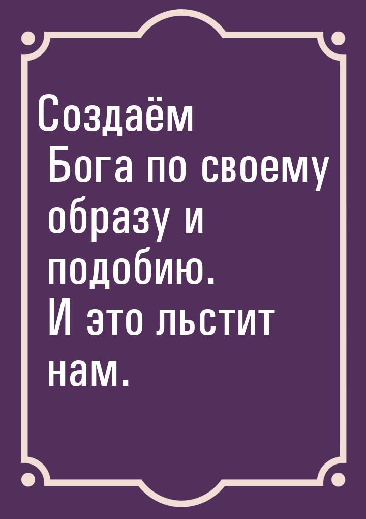 Создаём Бога по своему образу и подобию. И это льстит нам.