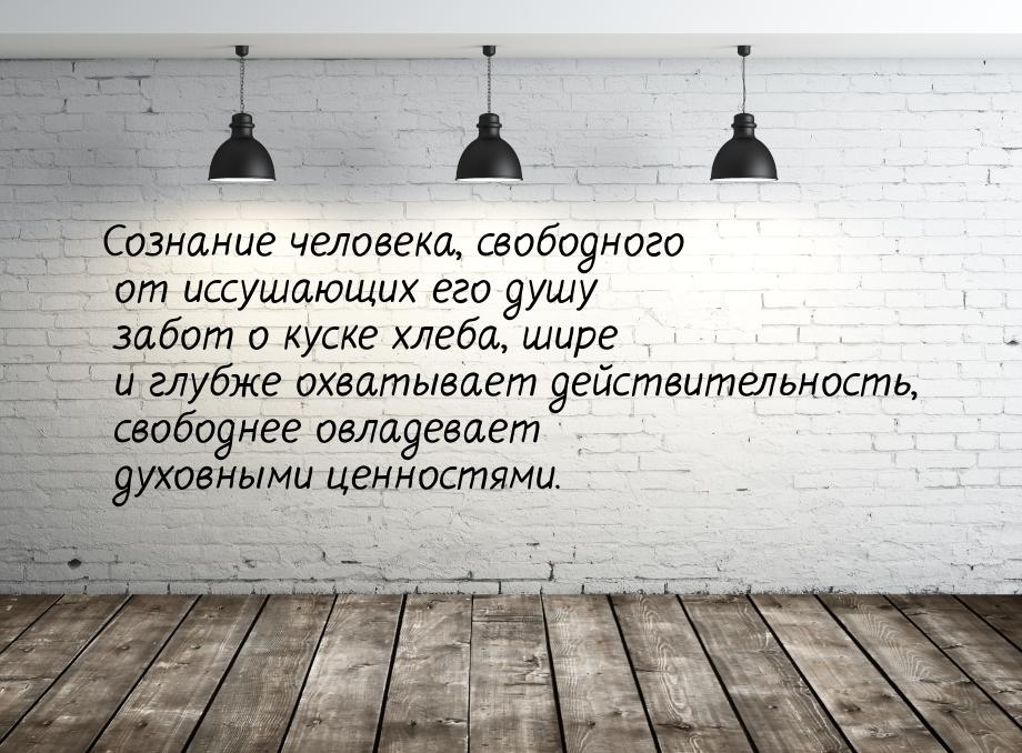 Сознание человека, свободного от иссушающих его душу забот о куске хлеба, шире и глубже ох