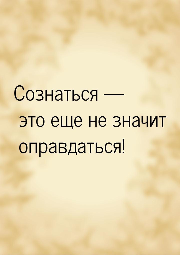 Сознаться  это еще не значит оправдаться!