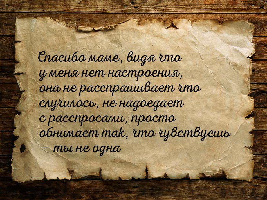 Спасибо маме, видя что у меня нет настроения, она не расспрашивает что случилось, не надое