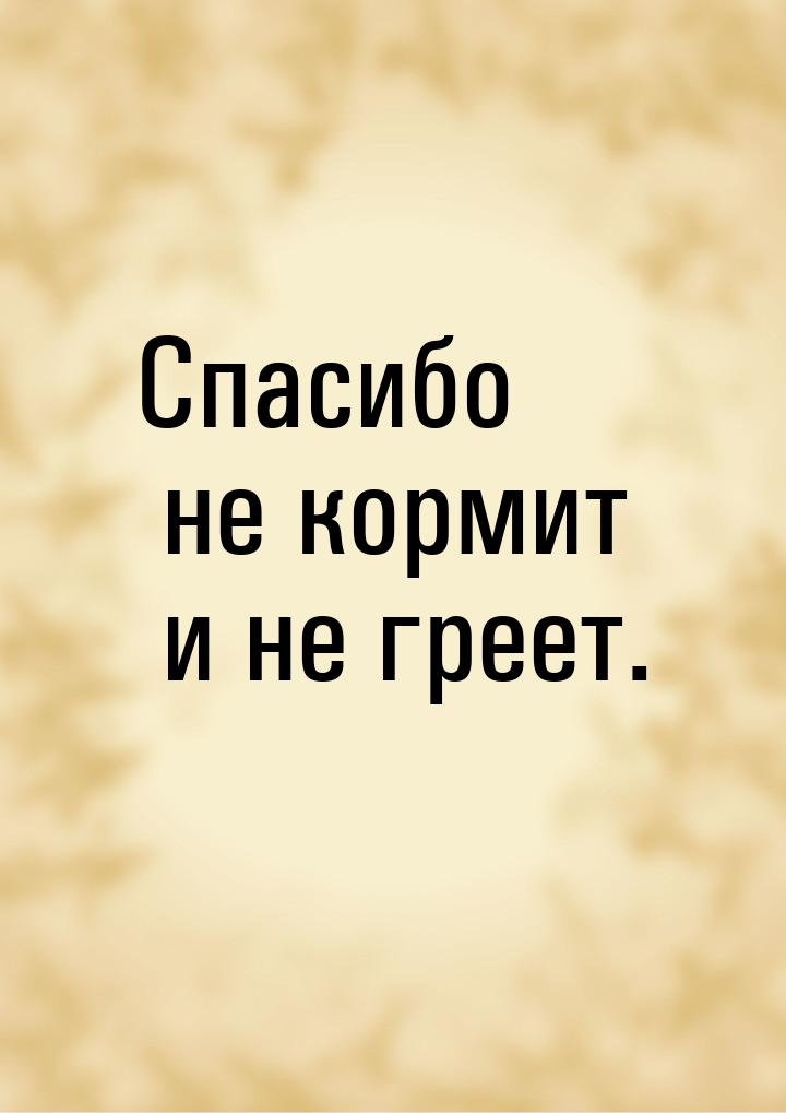 Спасибо не кормит и не греет.