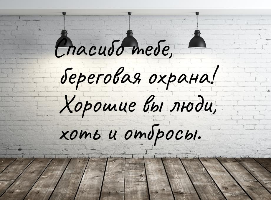 Спасибо тебе, береговая охрана! Хорошие вы люди, хоть и отбросы.