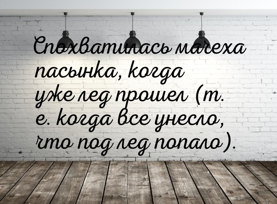 Спохватилась мачеха пасынка, когда уже лед прошел (т. е. когда все унесло, что под лед поп