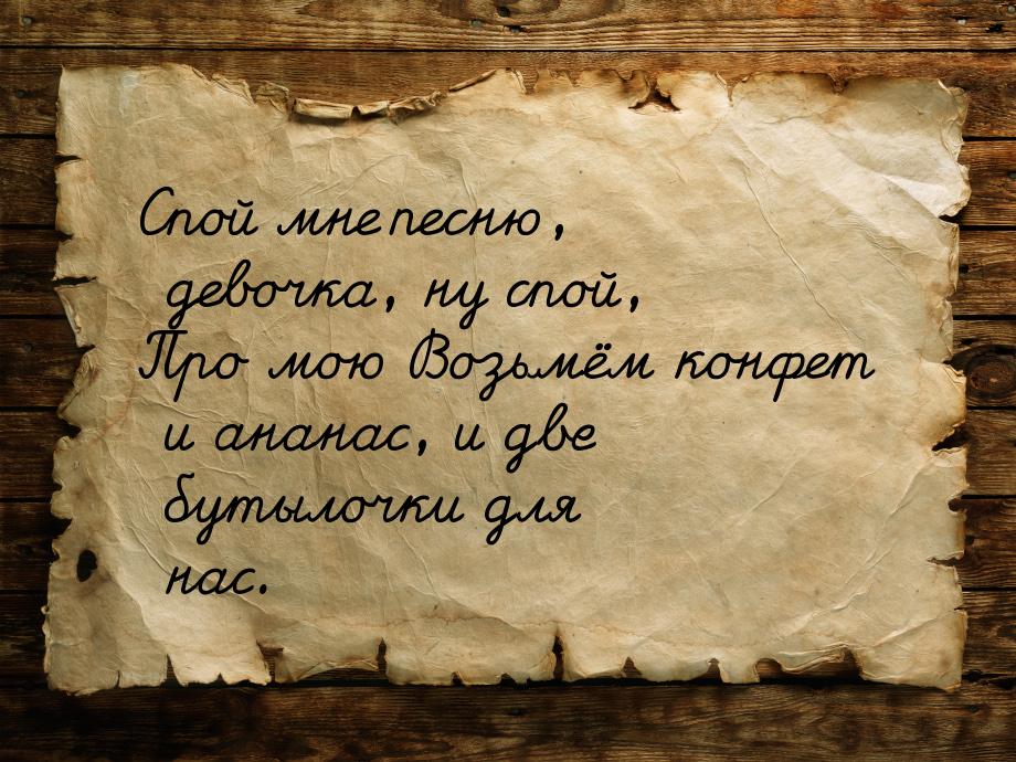 Спой мне песню, девочка, ну спой, Про мою Возьмём конфет и ананас, и две бутылочки для нас