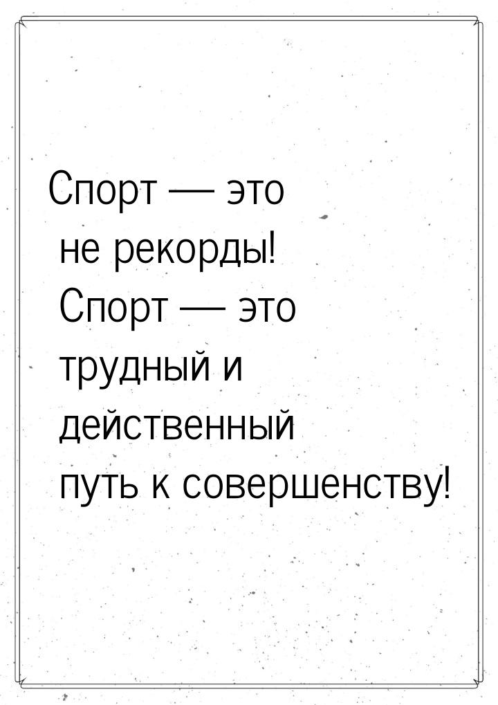 Спорт — это не рекорды! Спорт — это трудный и действенный путь к совершенству!