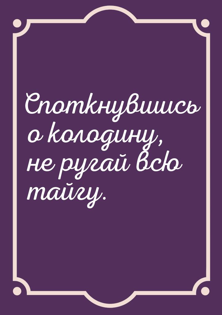 Споткнувшись о колодину, не ругай всю тайгу.