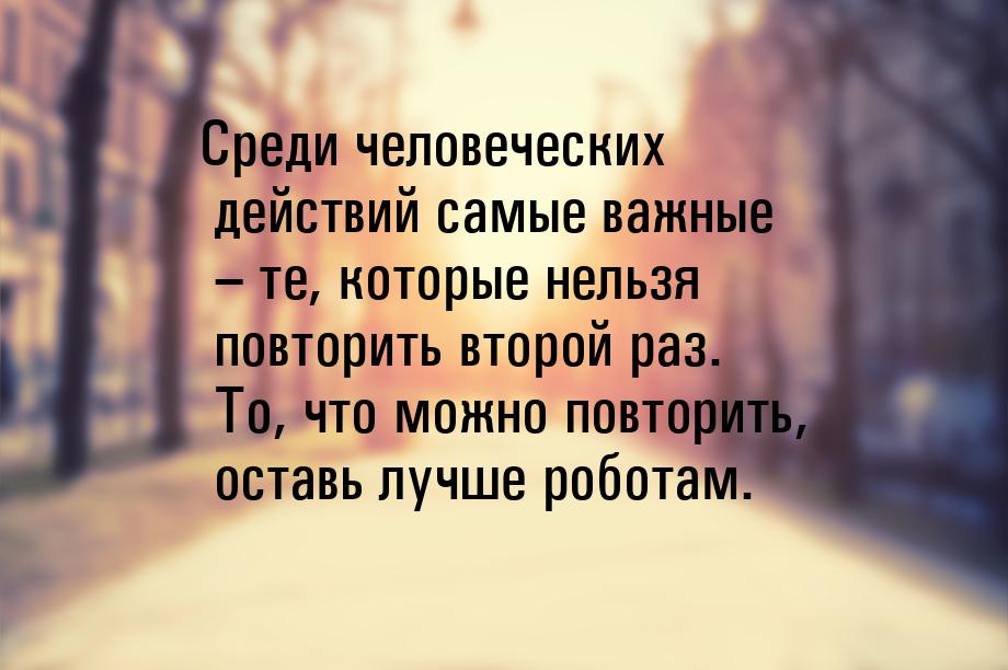 Среди человеческих действий самые важные – те, которые нельзя повторить второй раз. То, чт