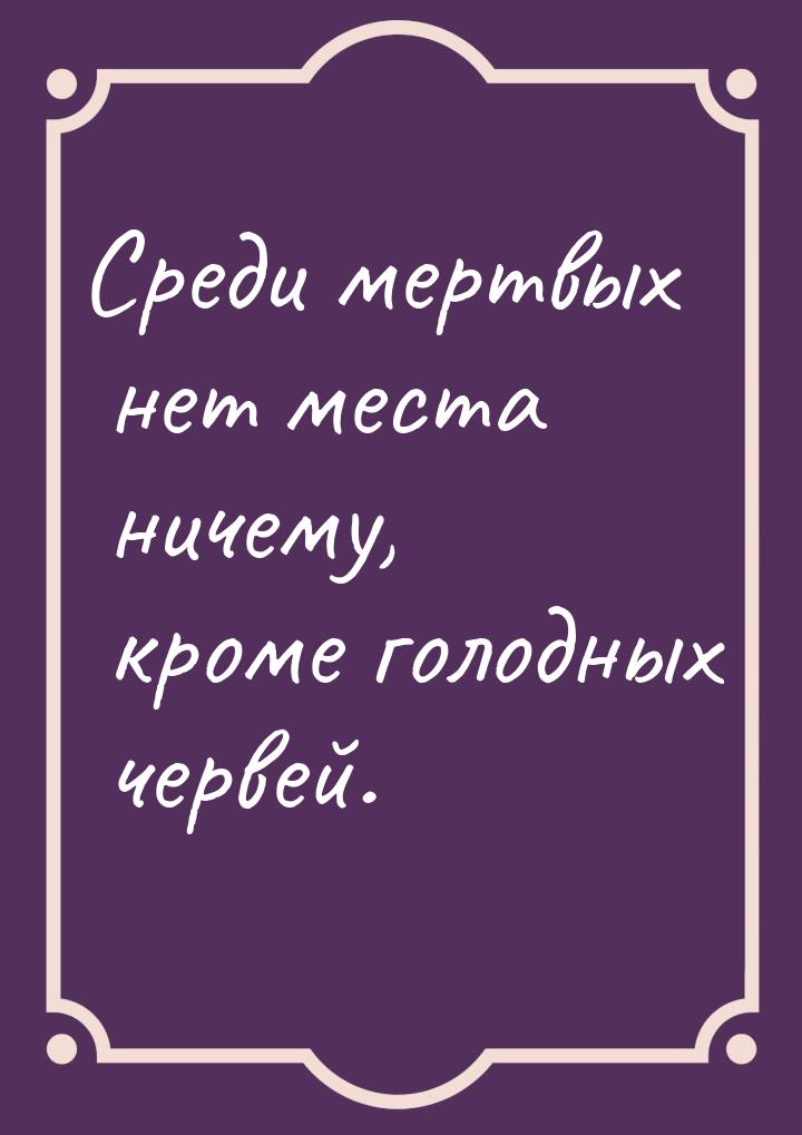 Среди мертвых нет места ничему, кроме голодных червей.