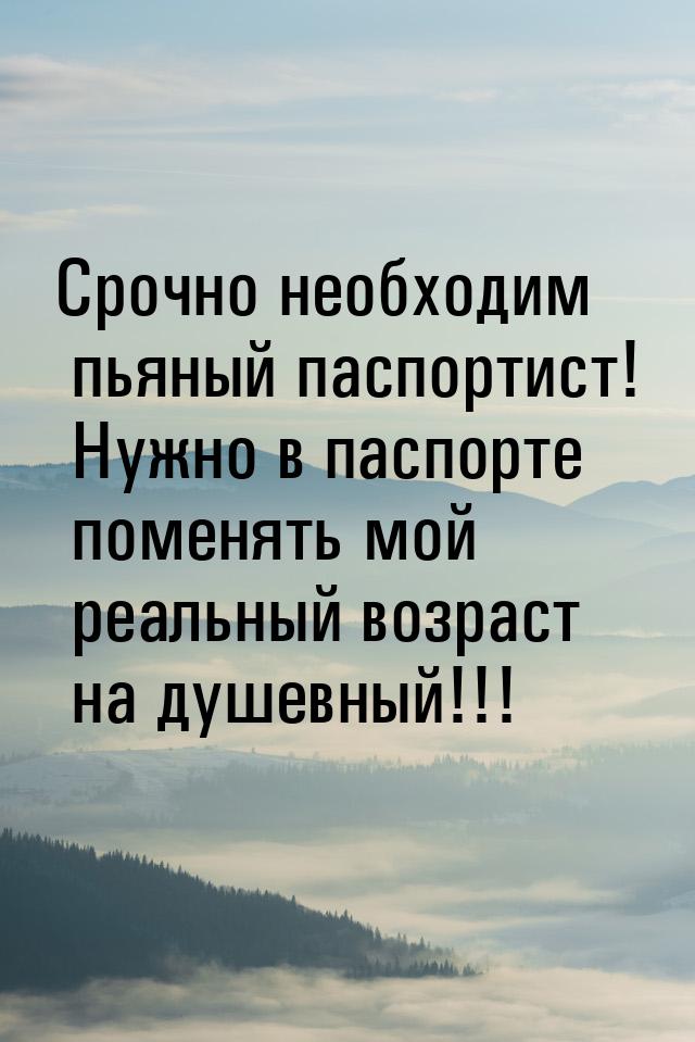 Срочно необходим пьяный паспортист! Нужно в паспорте поменять мой реальный возраст на душе