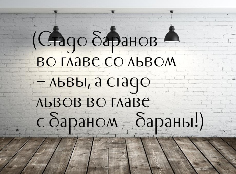 (Стадо баранов во главе со львом – львы, а стадо львов во главе с бараном – бараны!)