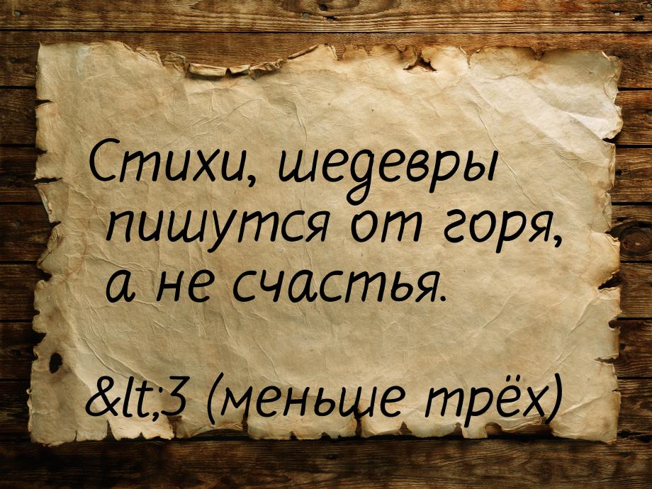 Стихи, шедевры пишутся от горя, а не счастья.